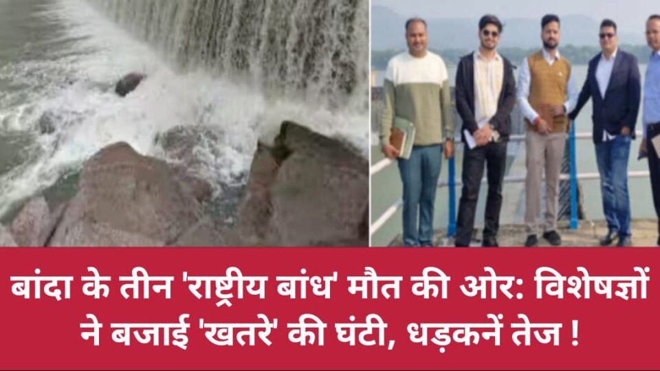 बांदा के तीन 'राष्ट्रीय बांध' मौत की ओर: विशेषज्ञों ने बजाई 'खतरे' की घंटी, धड़कनें तेज !