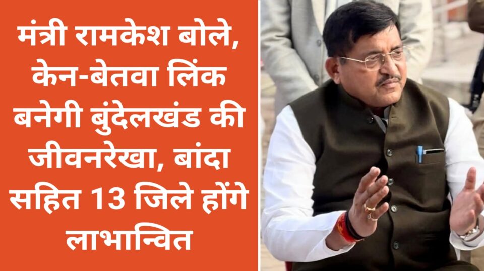 मंत्री रामकेश बोले: केन-बेतवा लिंक बनेगी 'बुंदेलखंड' की जीवनरेखा, बांदा सहित 13 जिले होंगे 'लाभान्वित'