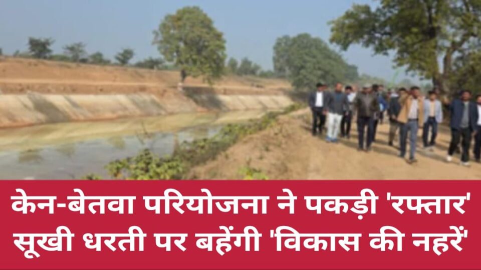 केन-बेतवा परियोजना ने पकड़ी रफ्तार: सूखी धरती पर बहेंगी 'विकास की नहरें'