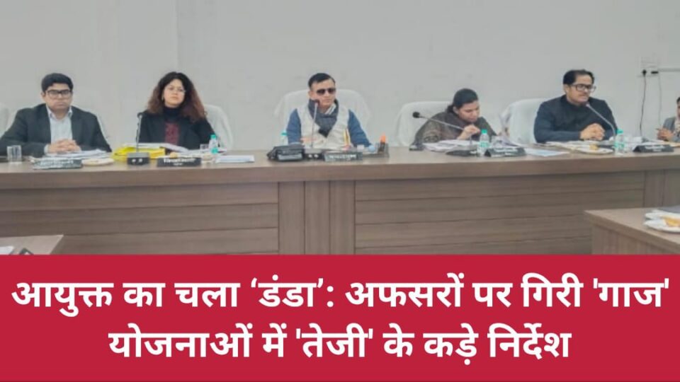 आयुक्त का चला 'डंडा' : अफसरों पर गिरी गाज, योजनाओं में 'तेजी' के कड़े निर्देश
