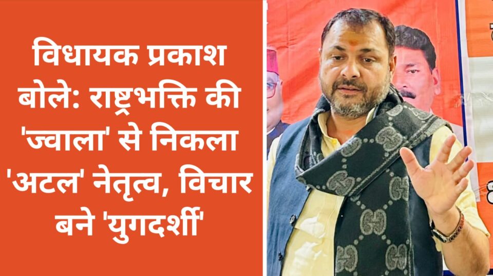 विधायक प्रकाश बोले: राष्ट्रभक्ति की 'ज्वाला' से निकला 'अटल' नेतृत्व, विचार बने 'युगदर्शी'