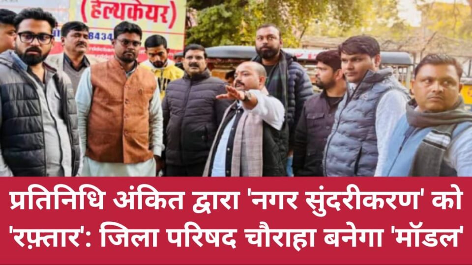 प्रतिनिधि अंकित द्वारा 'नगर सुंदरीकरण' को 'रफ़्तार': जिला परिषद चौराहा बनेगा 'मॉडल'