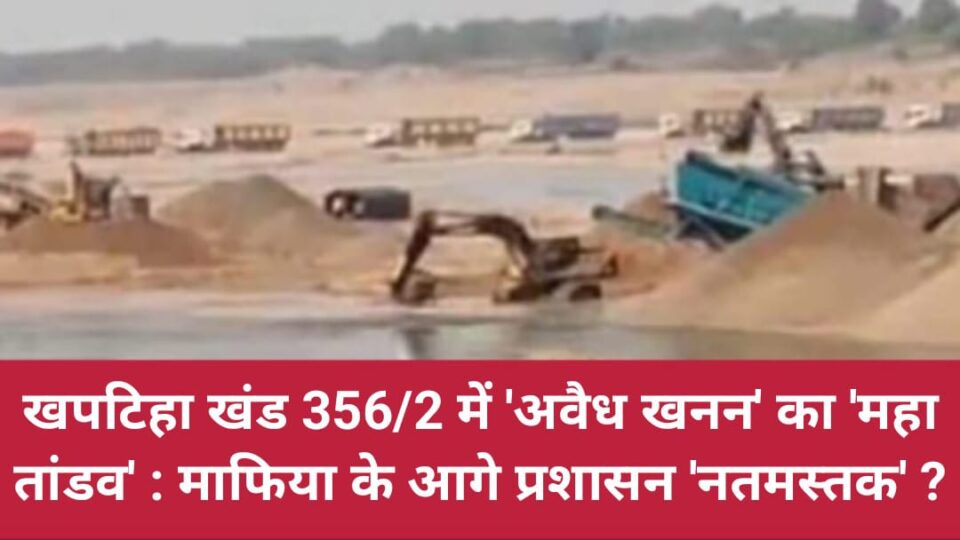 खपटिहा खंड 356/2 में 'अवैध खनन' का 'महातांडव' : माफिया के आगे प्रशासन 'नतमस्तक' ?
