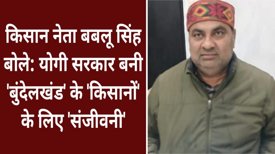 किसान नेता बबलू सिंह बोले: योगी सरकार बनी 'बुंदेलखंड' के 'किसानों' के लिए 'संजीवनी'