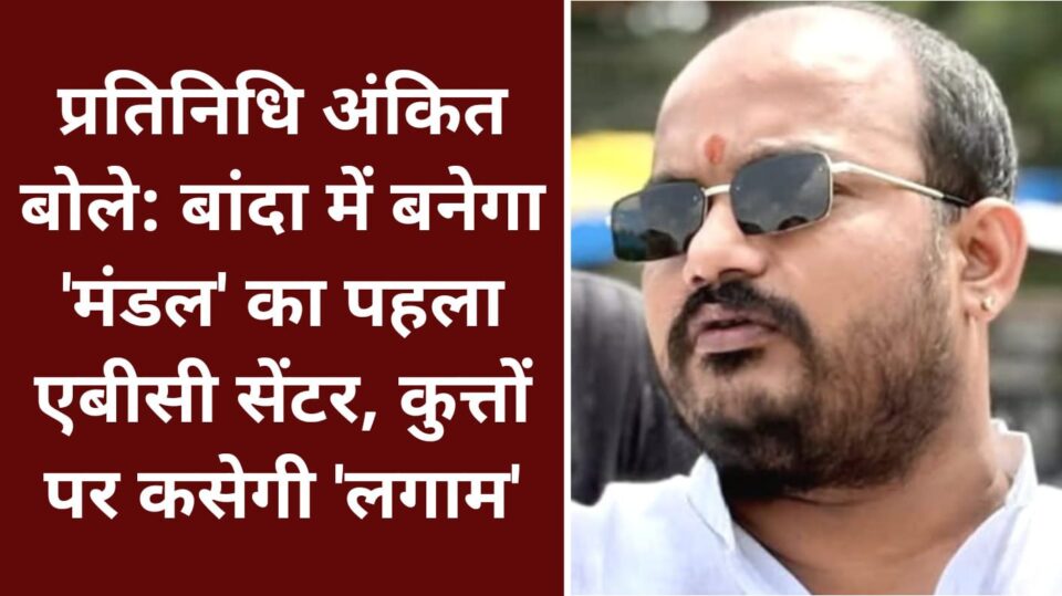 प्रतिनिधि अंकित बोले: बांदा में बनेगा 'मंडल' का पहला एबीसी सेंटर, कुत्तों पर कसेगी 'लगाम'