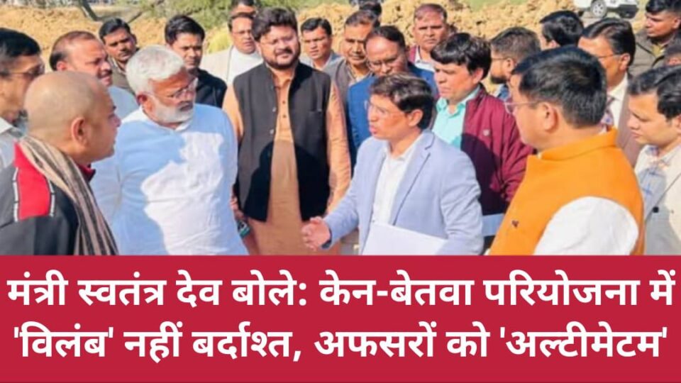 मंत्री स्वतंत्र देव बोले: केन-बेतवा परियोजना में 'विलंब' नहीं बर्दाश्त, अफसरों को 'अल्टीमेटम'