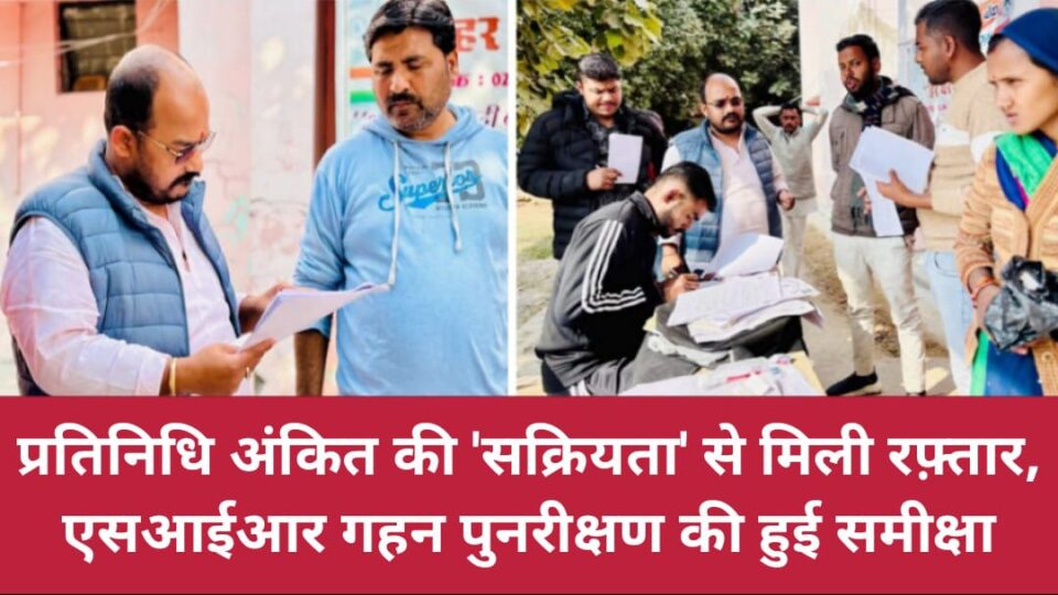 प्रतिनिधि अंकित की 'सक्रियता' से मिली रफ़्तार: एसआईआर 'गहन पुनरीक्षण' की हुई समीक्षा