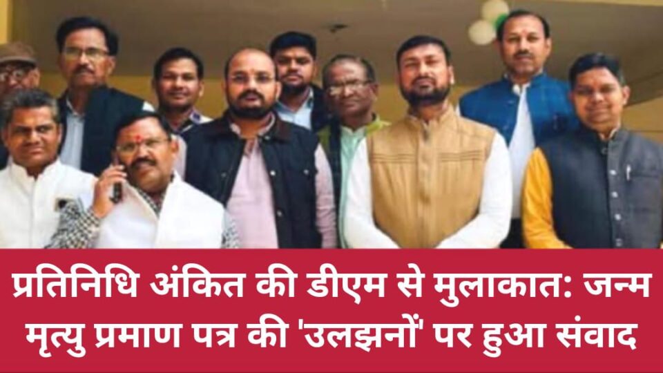 प्रतिनिधि अंकित की डीएम से मुलाकात: 'जन्म मृत्यु' प्रमाण पत्र की 'उलझनों' पर हुआ संवाद