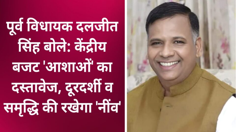 पूर्व विधायक दलजीत बोले: बजट आशाओं का दस्तावेज, दूरदर्शी व समृद्धि की रखेगा 'नींव'