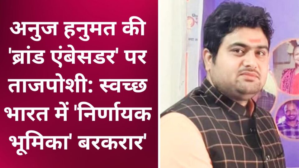 अनुज हनुमत की 'ब्रांड एंबेसडर' पर ताजपोशी: स्वच्छ भारत में 'निर्णायक भूमिका' बरकरार
