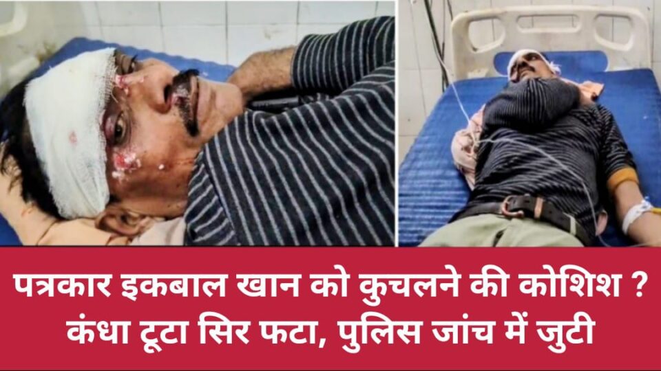 पत्रकार इकबाल खान को कुचलने की कोशिश ? कंधा टूटा सिर फटा, पुलिस जांच में जुटी