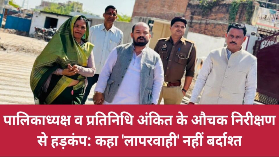 पालिकाध्यक्ष व प्रतिनिधि अंकित के औचक निरीक्षण से हड़कंप: कहा 'लापरवाही' नहीं बर्दाश्त