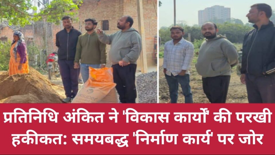 प्रतिनिधि अंकित ने विकास कार्यों की परखी हकीकत: समयबद्ध 'निर्माण कार्य' पर जोर