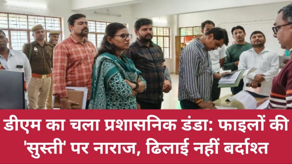 डीएम का चला प्रशासनिक डंडा: फाइलों की 'सुस्ती' पर नाराज, ढिलाई नहीं बर्दाश्त