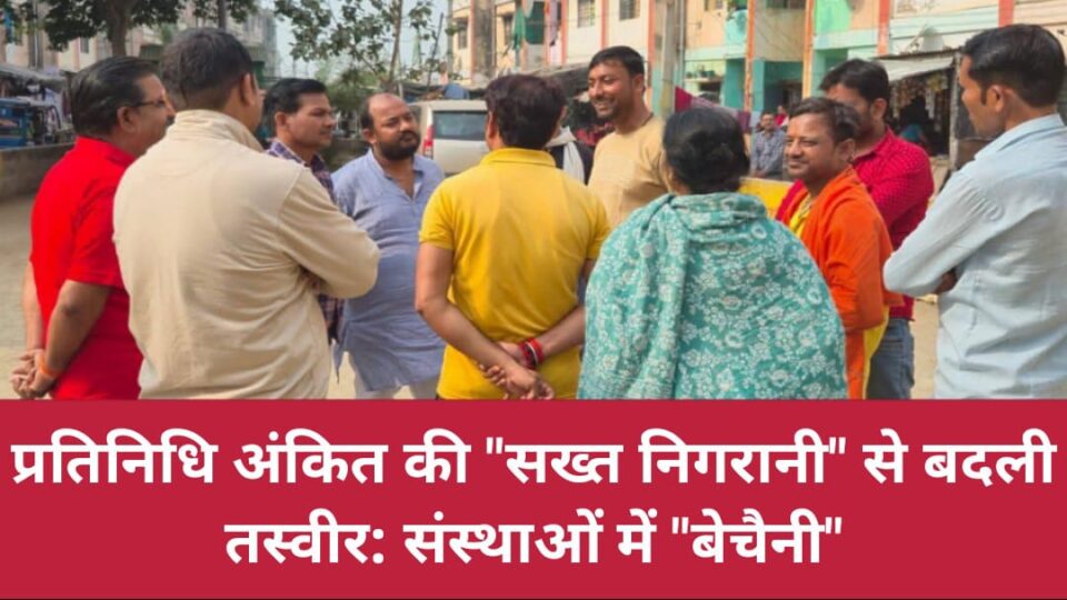 प्रतिनिधि अंकित की "सख्त निगरानी" से बदली तस्वीर: संस्थाओं में "बेचैनी"