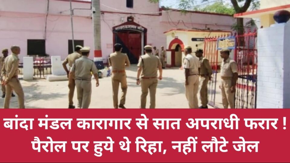 बांदा मंडल कारगार से सात अपराधी फरार ! पैरोल पर हुये थे रिहा, नहीं लौटे जेल