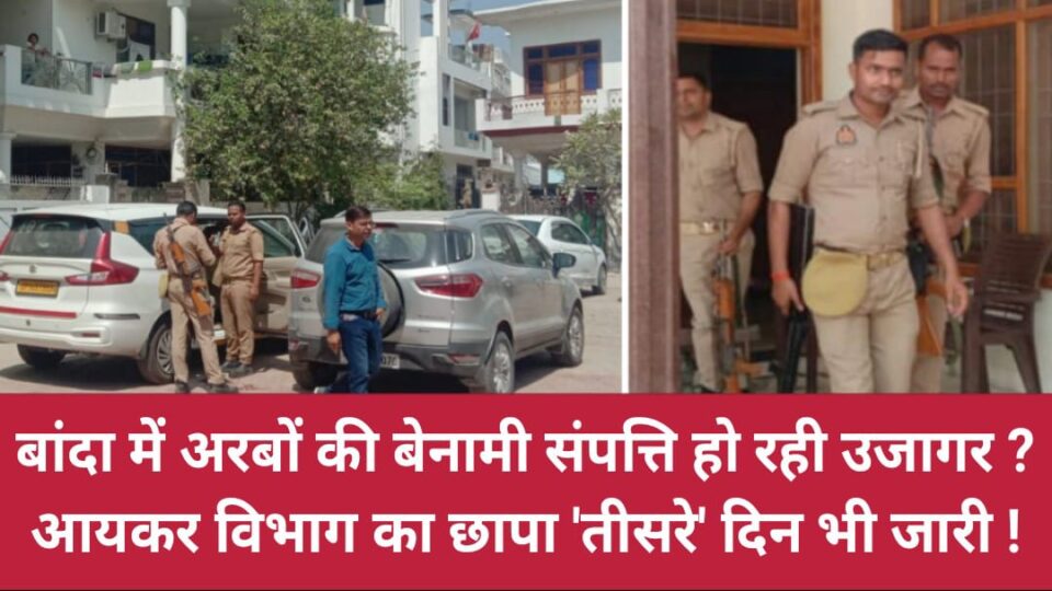 बांदा में अरबों की बेनामी संपत्ति हो रही उजागर? आयकर विभाग का छापा 'तीसरे' दिन भी जारी !