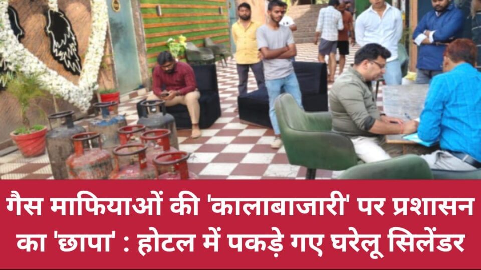 गैस माफियाओं की कालाबाजारी पर प्रशासन का ‘छापा’: होटल में पकड़े गए घरेलू सिलेंडर