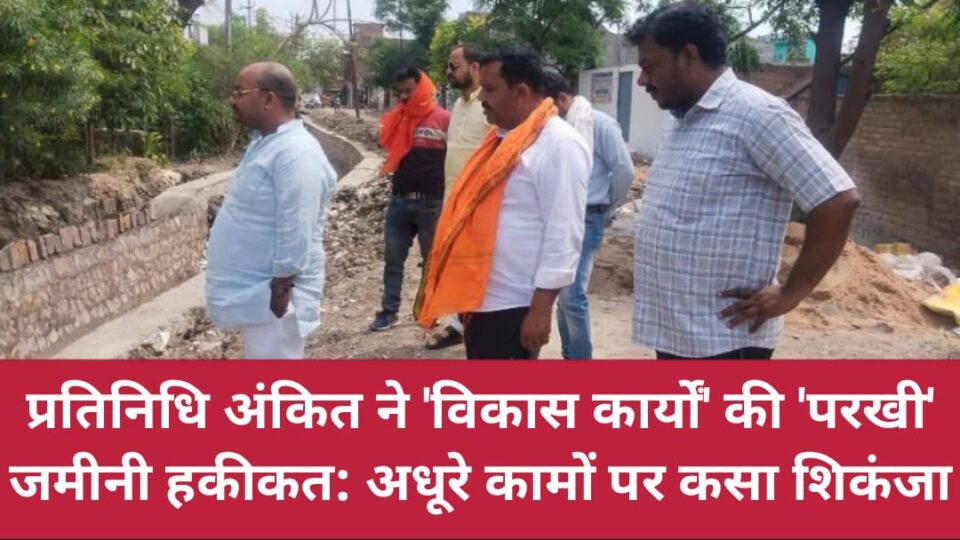 प्रतिनिधि अंकित ने विकास कार्यों की 'परखी' जमीनी हकीकत: अधूरे कामों पर कसा शिकंजा !