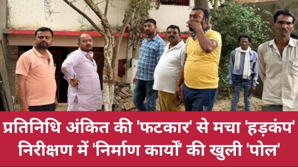 प्रतिनिधि अंकित की 'फटकार' से मचा हड़कंप: निरीक्षण में 'निर्माण कार्यों' की खुली 'पोल'