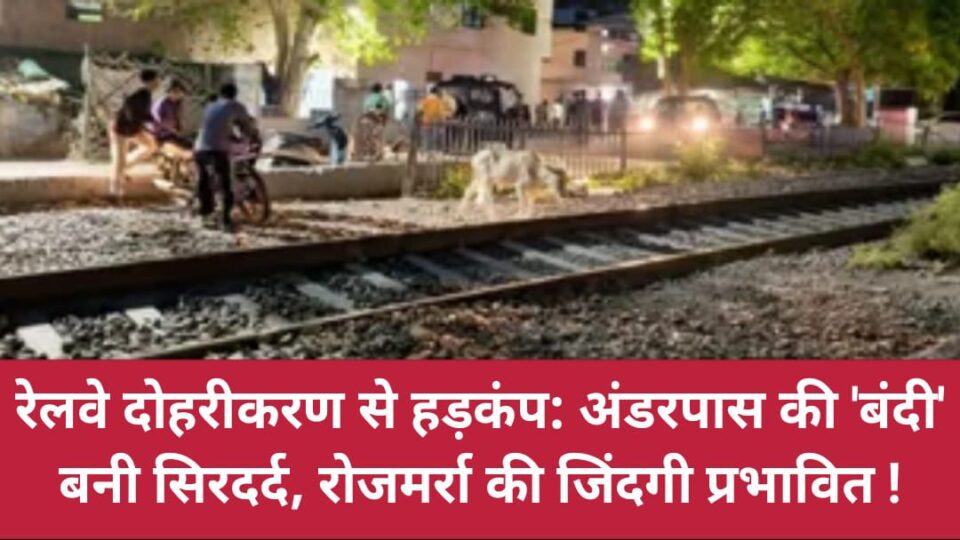 रेलवे दोहरीकरण से हड़कंप: अंडरपास की 'बंदी' बनी सिरदर्द, रोजमर्रा की जिंदगी प्रभावित !