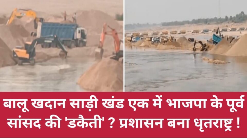 बालू खदान साड़ी खंड एक में भाजपा के पूर्व सांसद की डकैती ? प्रशासन बना धृतराष्ट्र !