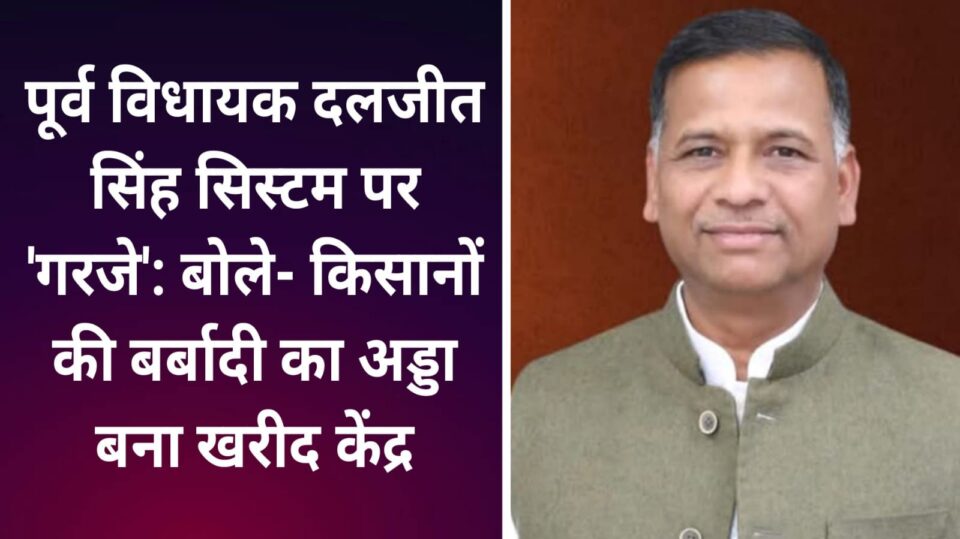 पूर्व विधायक दलजीत 'सिस्टम' पर 'गरजे': बोले किसानों की बर्बादी का 'अड्डा' बना खरीद केंद्र