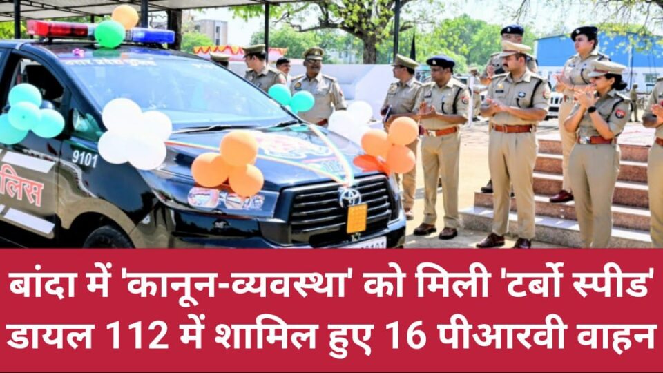 बांदा में कानून-व्यवस्था को मिली ‘टर्बो स्पीड’: डायल 112 में शामिल हुए 16 पीआरवी वाहन
