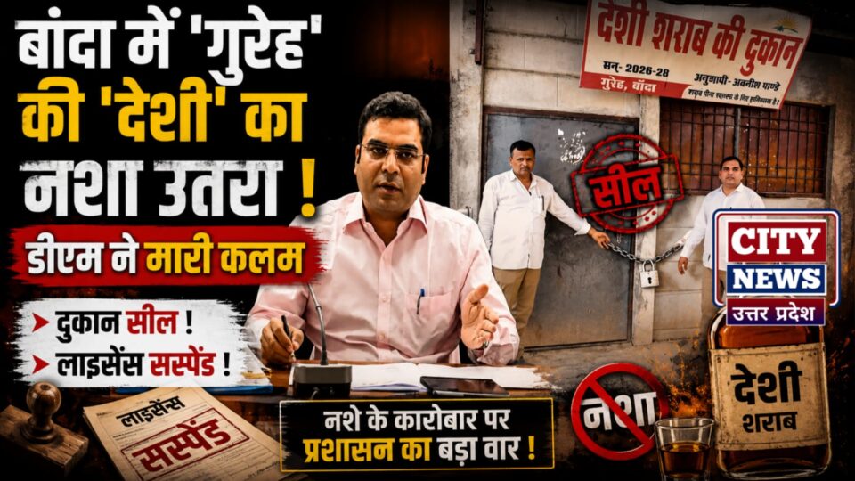 बांदा में 'गुरेह' की 'देशी' का नशा उतरा: डीएम ने मारी कलम, दुकान सील, लाइसेंस सस्पेंड
