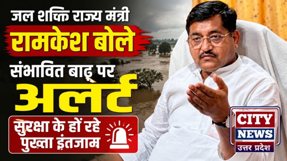 जल शक्ति राज्य मंत्री रामकेश बोले 'संभावित बाढ़' पर अलर्ट: सुरक्षा के हों रहे पुख्ता इंतजाम