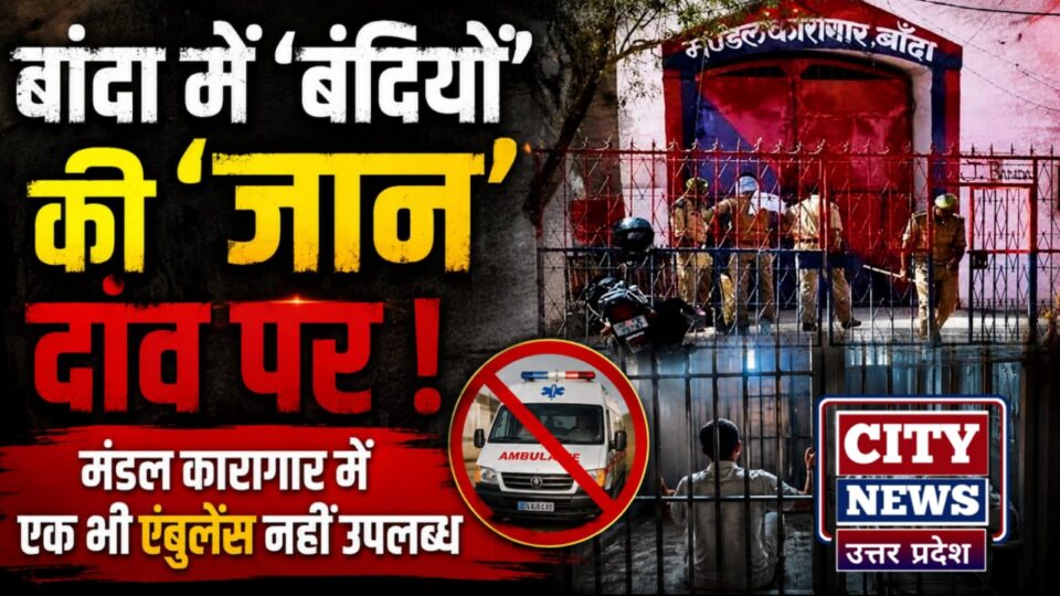 बांदा में 'बंदियों' की 'जान' दांव पर: मंडल कारागार में एक भी एंबुलेंस नहीं उपलब्ध