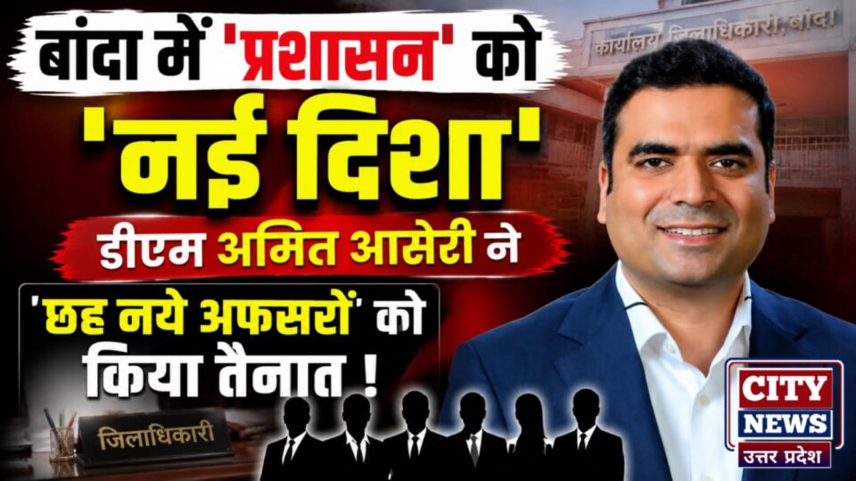 बांदा में 'प्रशासन' को नई दिशा: डीएम अमित आसेरी ने 'छह नये अफसरों' को किया तैनात