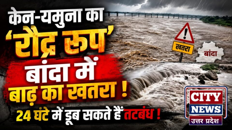केन-यमुना का रौद्र रूप: बांदा में बाढ़ का खतरा, 24 घंटे में डूब सकते हैं तटबंध !