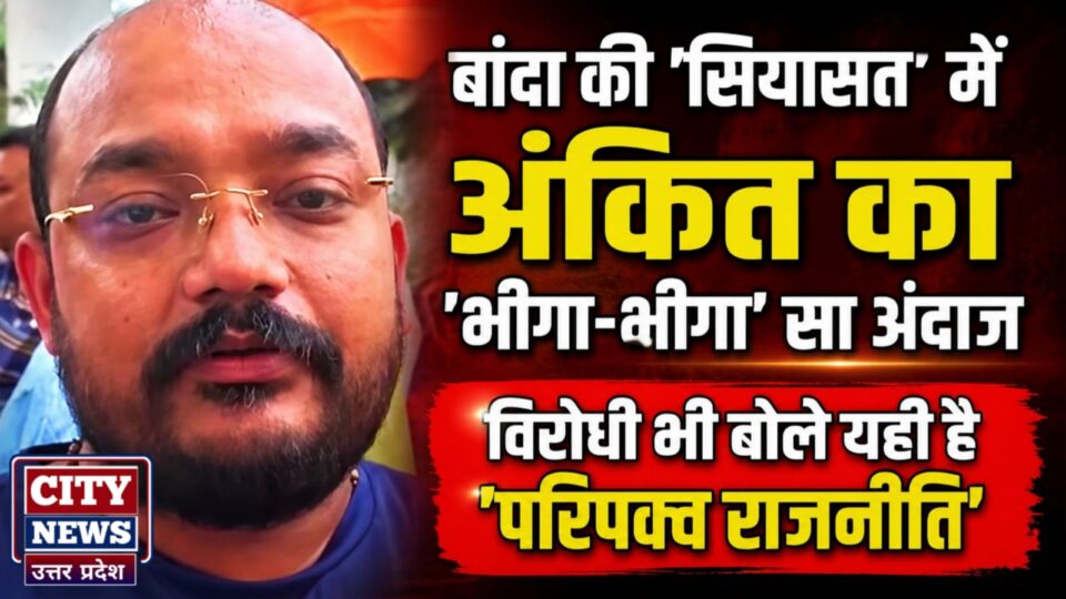 बांदा की 'सियासत' में अंकित का 'भीगा-भीगा' सा अंदाज: विरोधी भी बोले यही है 'परिपक्व राजनीति'