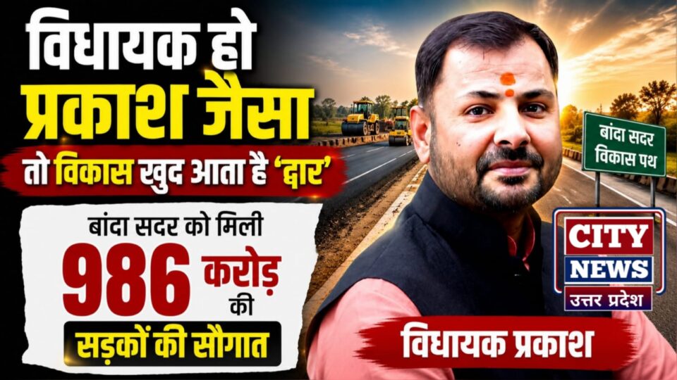 विधायक हो प्रकाश जैसा तो 'विकास' खुद आता है 'द्वार': बांदा सदर को मिली 986 करोड़ की 'सड़कों' की सौगात