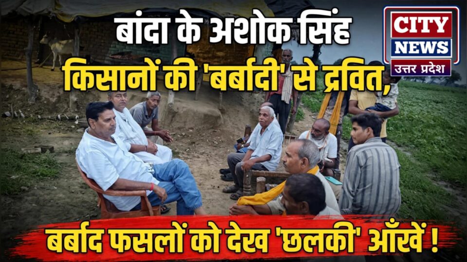 बांदा के अशोक सिंह किसानों की बर्बादी से द्रवित: बर्बाद फसलों को देख छलकी आँखें !