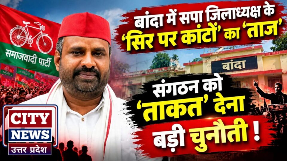 बांदा में सपा जिलाध्यक्ष के 'सिर पर कांटों' का 'ताज': संगठन को 'ताकत' देना बड़ी चुनौती !