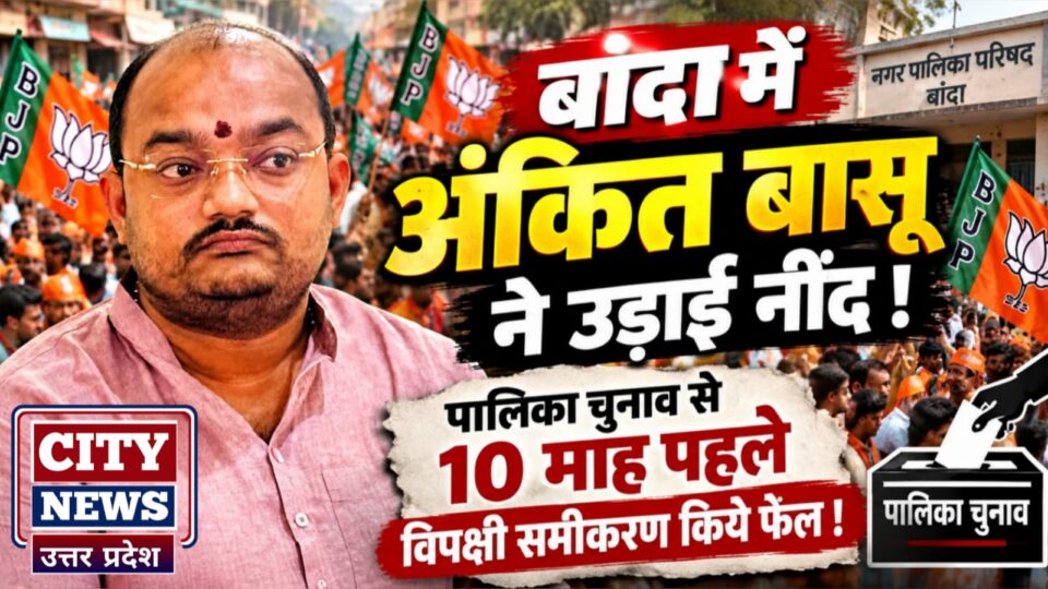 बांदा में अंकित बासू ने उड़ाई नींद: पालिका चुनाव से 10 माह पहले विपक्षी समीकरण किये फेल !