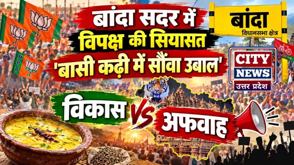 बांदा सदर में विपक्ष की सियासत 'बासी कढ़ी में सौंवा उबाल': विकास बनाम अफवाह !