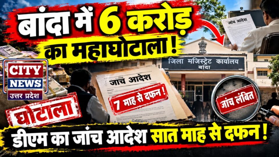 बांदा में 6 करोड़ का महाघोटाला: डीएम का जांच आदेश सात माह से दफन !