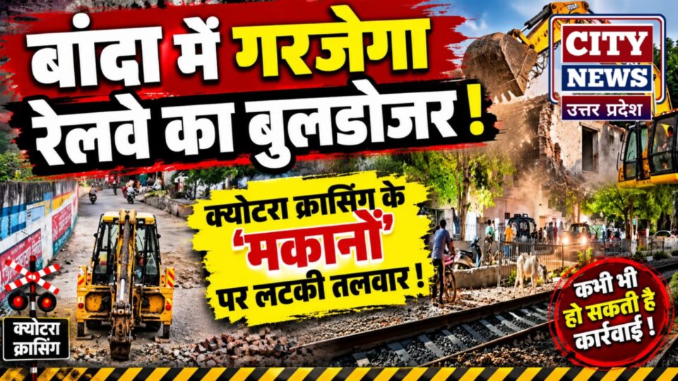 बांदा में 'गरजेगा' रेलवे का बुलडोजर: क्योटरा क्रासिंग के 'मकानों' पर लटकी तलवार !